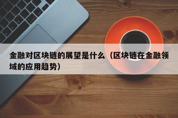 金融对区块链的展望是什么(区块链对于金融发展有什么意义)