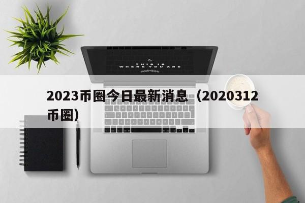 2023币圈今日最新消息(2021币圈312)