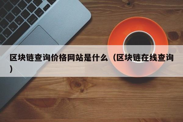 区块链查询价格网站是什么(区块链接查询)