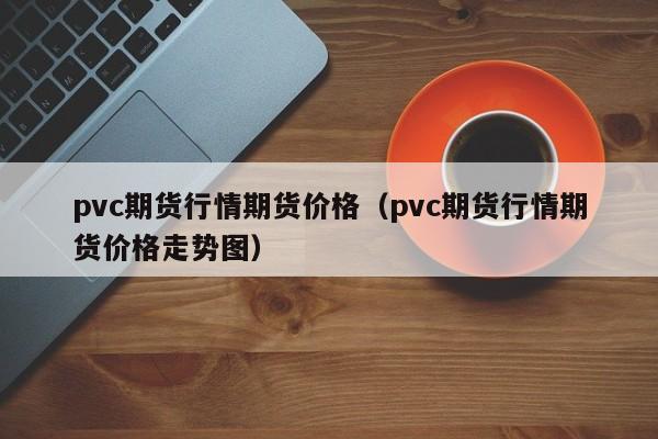 pvc期货行情期货价格(pvc期货行情期货价格走势图)