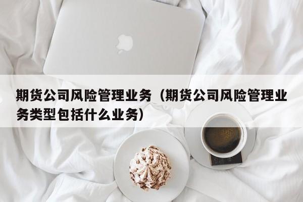 期货公司风险管理业务(期货公司风险管理业务流程)