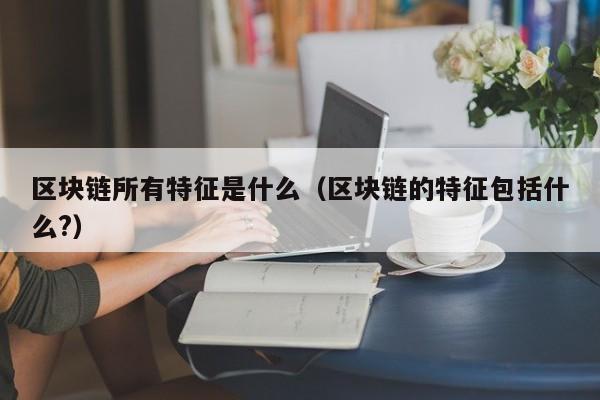 区块链所有特征是什么(区块链主要特征是什么)