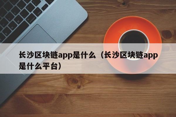 长沙区块链app是什么(长沙区块链公司招聘)