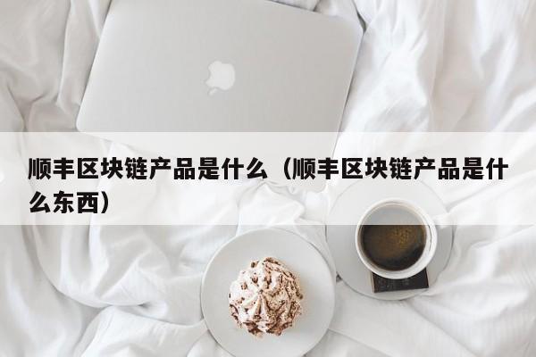 顺丰区块链产品是什么(顺丰区域类型分为几种)