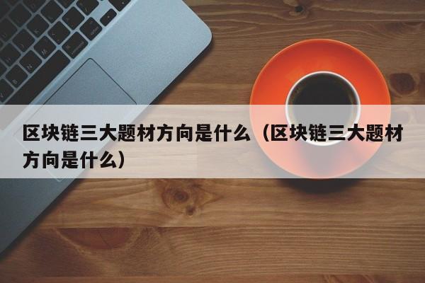 区块链三大题材方向是什么(区块链3大技术是什么)