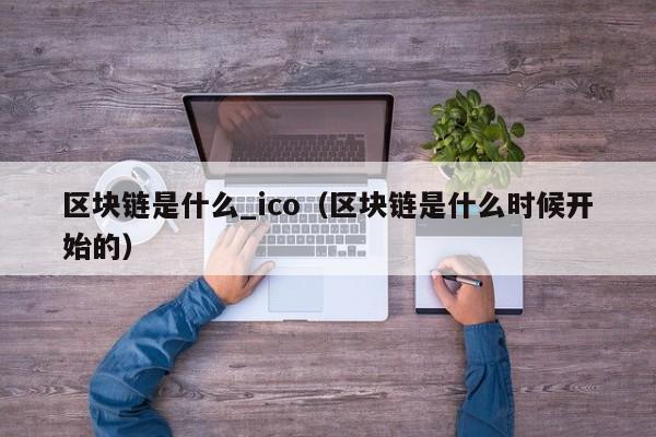 区块链是什么_ico(区块链是什么时候开始的)