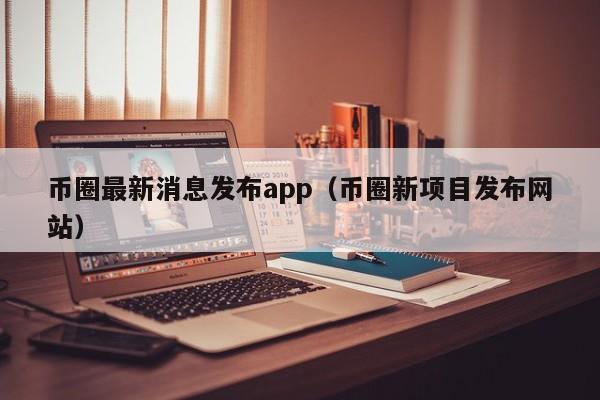 币圈最新消息发布app(币圈最新动态资讯)